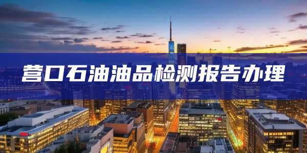营口石油油品检测报告办理
