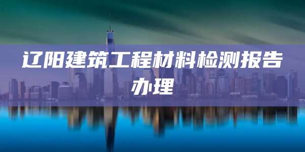 辽阳建筑工程材料检测报告办理