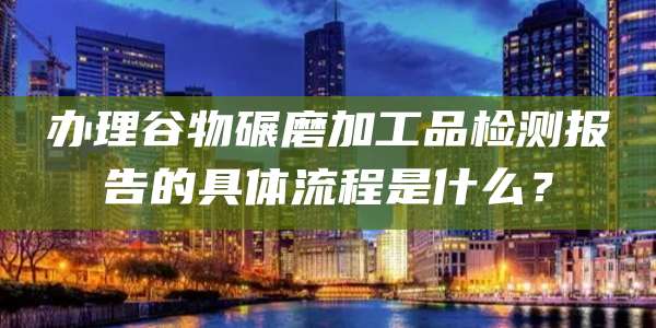 办理谷物碾磨加工品检测报告的具体流程是什么?