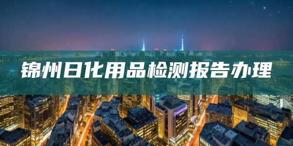 锦州日化用品检测报告办理