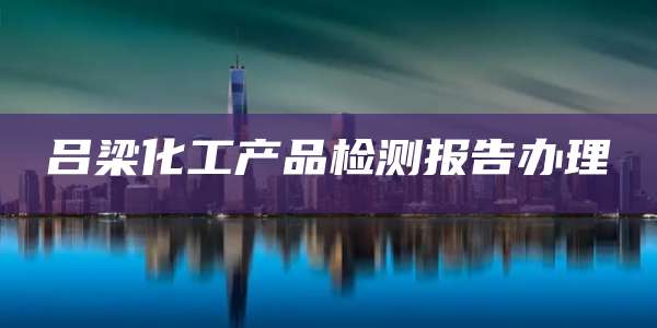 吕梁化工产品检测报告办理