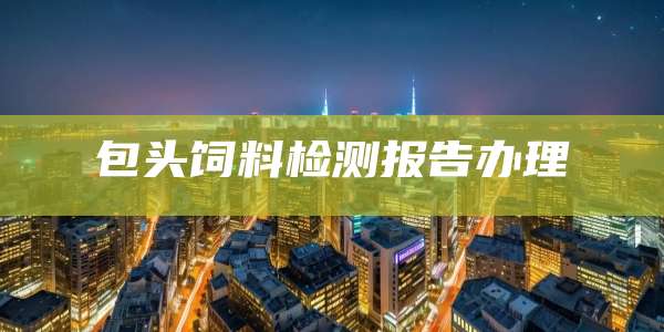 包头饲料检测报告办理