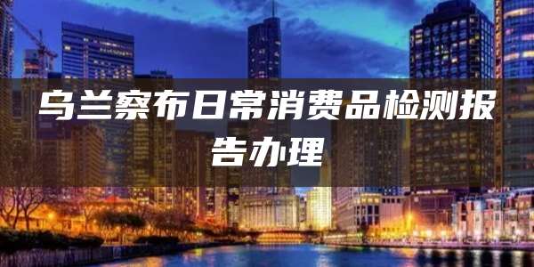 乌兰察布日常消费品检测报告办理