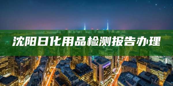 沈阳日化用品检测报告办理