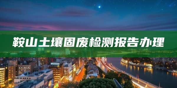 鞍山土壤固废检测报告办理