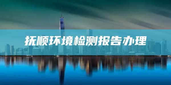 抚顺环境检测报告办理