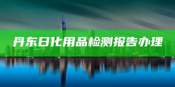 丹东日化用品检测报告办理