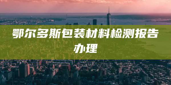 鄂尔多斯包装材料检测报告办理