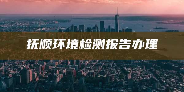 抚顺环境检测报告办理