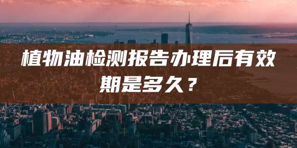 植物油检测报告办理后有效期是多久?
