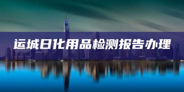 运城日化用品检测报告办理