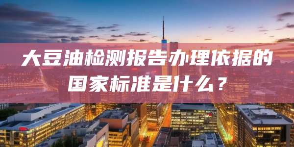 大豆油检测报告办理依据的国家标准是什么?