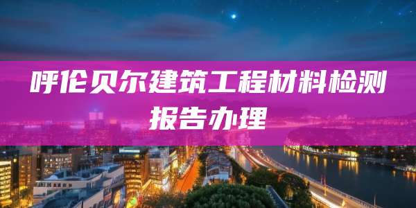 呼伦贝尔建筑工程材料检测报告办理