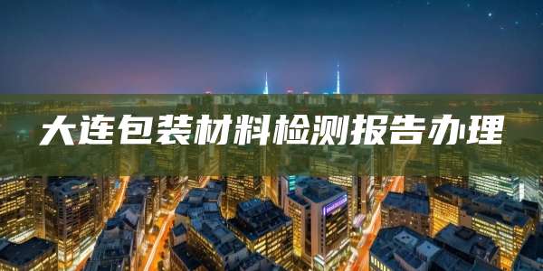 大连包装材料检测报告办理