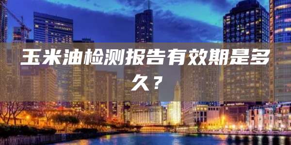 玉米油检测报告有效期是多久？