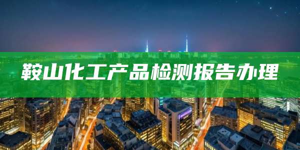 鞍山化工产品检测报告办理