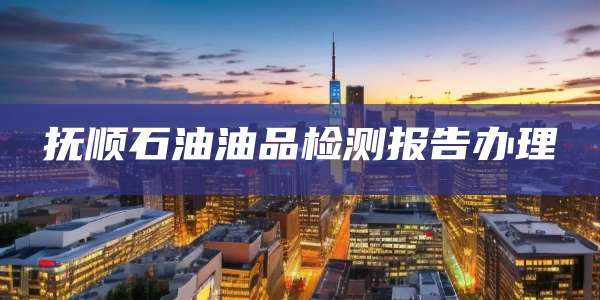 抚顺石油油品检测报告办理