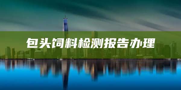 包头饲料检测报告办理