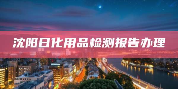 沈阳日化用品检测报告办理