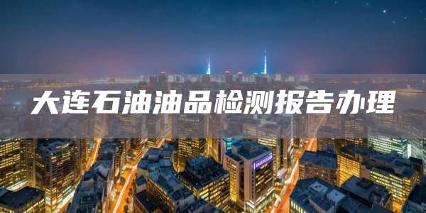 大连石油油品检测报告办理