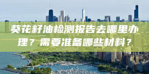 葵花籽油检测报告去哪里办理？需要准备哪些材料？