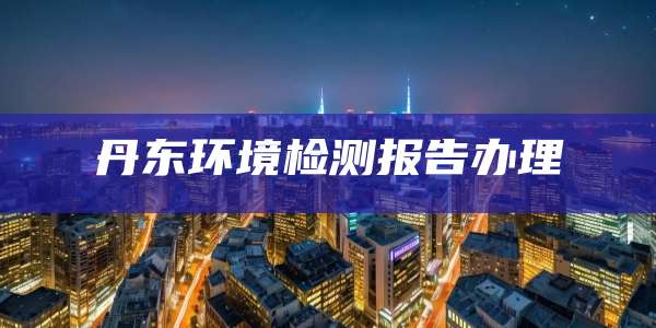 丹东环境检测报告办理