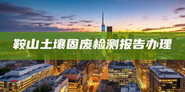 鞍山土壤固废检测报告办理