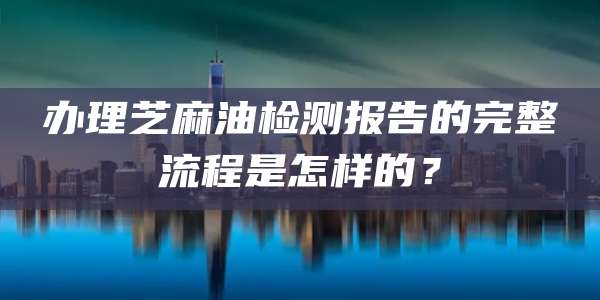 办理芝麻油检测报告的完整流程是怎样的？
