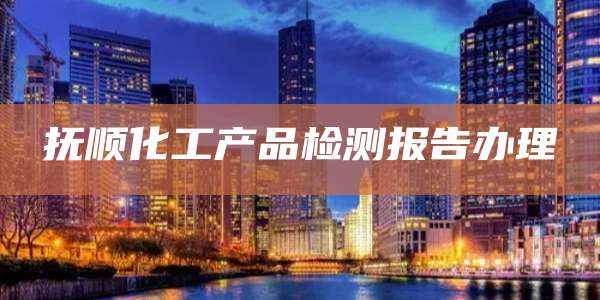 抚顺化工产品检测报告办理