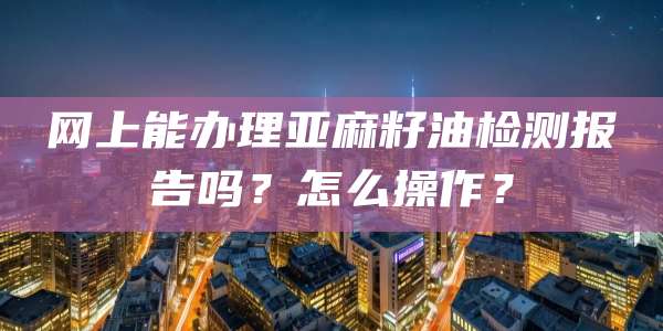 网上能办理亚麻籽油检测报告吗？怎么操作？