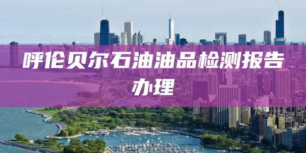 呼伦贝尔石油油品检测报告办理