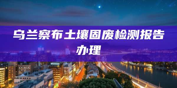 乌兰察布土壤固废检测报告办理