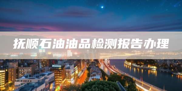 抚顺石油油品检测报告办理