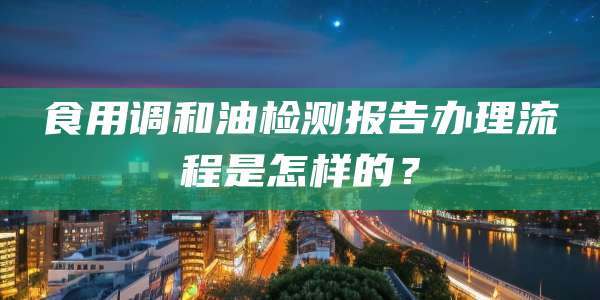 食用调和油检测报告办理流程是怎样的？
