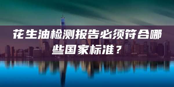 花生油检测报告必须符合哪些国家标准？