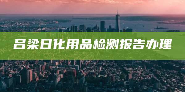 吕梁日化用品检测报告办理
