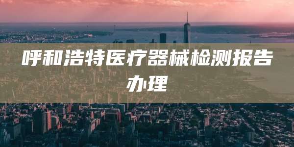 呼和浩特医疗器械检测报告办理