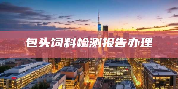 包头饲料检测报告办理