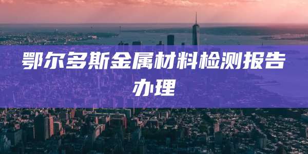 鄂尔多斯金属材料检测报告办理
