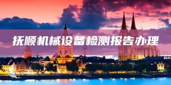 抚顺机械设备检测报告办理