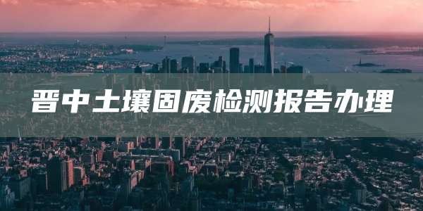 晋中土壤固废检测报告办理