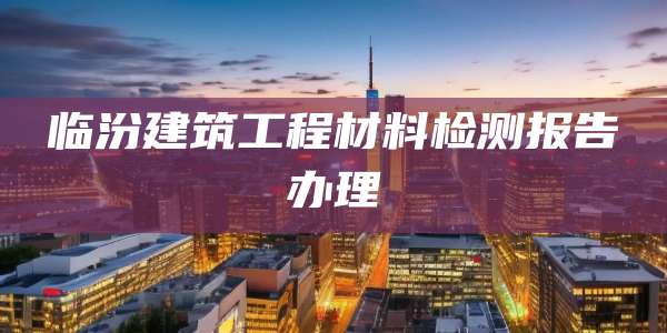 临汾建筑工程材料检测报告办理