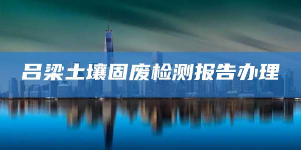 吕梁土壤固废检测报告办理