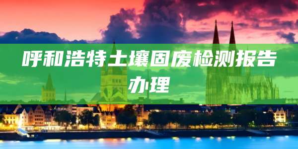 呼和浩特土壤固废检测报告办理