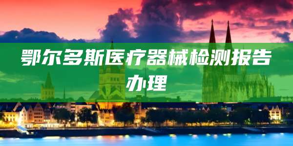 鄂尔多斯医疗器械检测报告办理