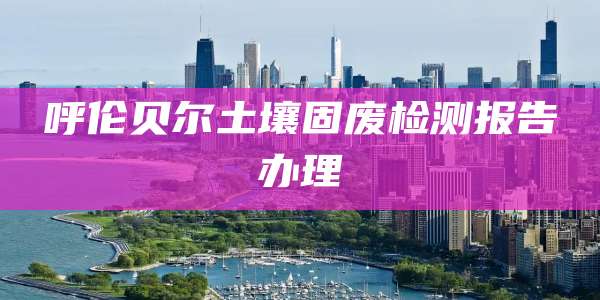 呼伦贝尔土壤固废检测报告办理