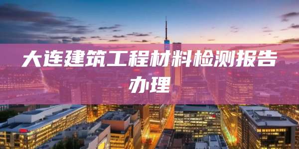 大连建筑工程材料检测报告办理
