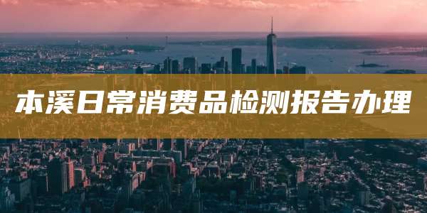 本溪日常消费品检测报告办理