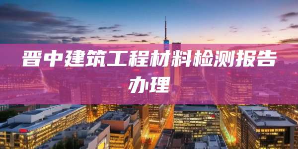 晋中建筑工程材料检测报告办理