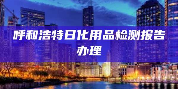 呼和浩特日化用品检测报告办理